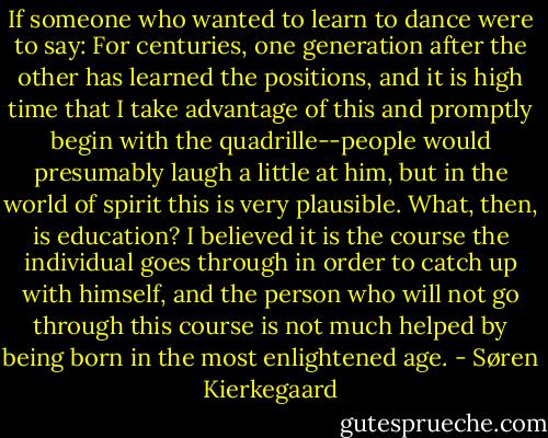 If someone who wanted to learn to dance were to say: For centuries, one generation after the other has learned the positions, and it is high time that I take advantage of this and promptly begin with the quadrille--people would presumably laugh a little at him, but in the world of spirit this is very plausible. What, then, is education? I believed it is the course the individual goes through in order to catch up with himself, and the person who will not go through this course is not much helped by being born in the most enlightened age. - Søren Kierkegaard
