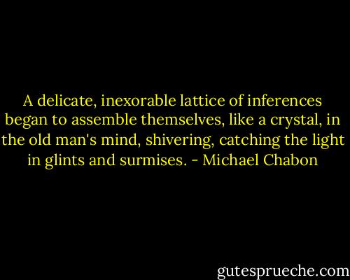 A delicate, inexorable lattice of inferences began to assemble themselves, like a crystal, in the old man's mind, shivering, catching the light in glints and surmises. - Michael Chabon