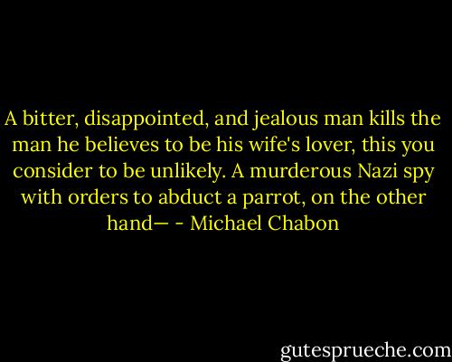 A bitter, disappointed, and jealous man kills the man he believes to be his wife's lover, this you consider to be unlikely. A murderous Nazi spy with orders to abduct a parrot, on the other hand— - Michael Chabon