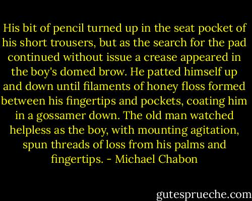 His bit of pencil turned up in the seat pocket of his short trousers, but as the search for the pad continued without issue a crease appeared in the boy's domed brow. He patted himself up and down until filaments of honey floss formed between his fingertips and pockets, coating him in a gossamer down. The old man watched helpless as the boy, with mounting agitation, spun threads of loss from his palms and fingertips. - Michael Chabon