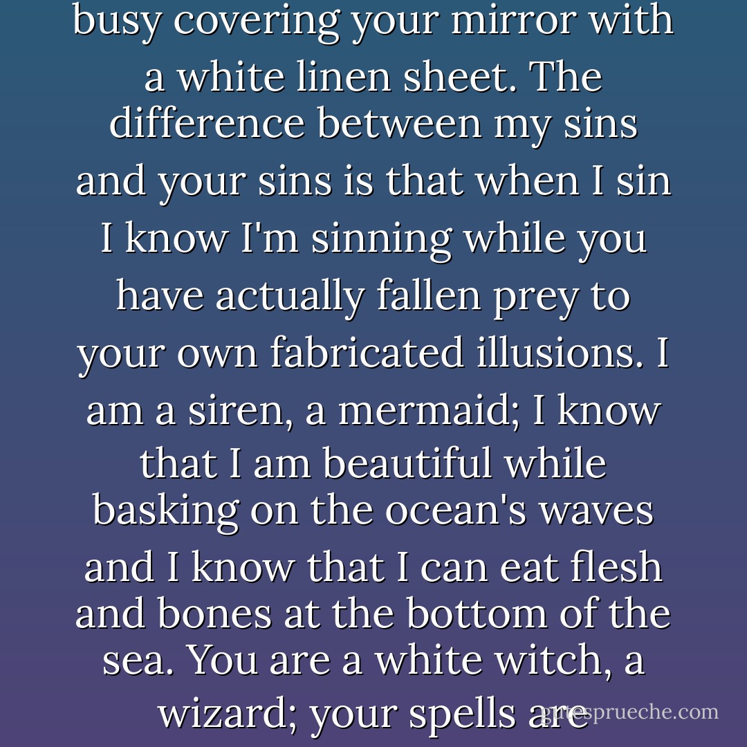 The difference between my darkness and your darkness is that I can look at my own badness in the face and accept its existence while you are busy covering your mirror with a white linen sheet. The difference between my sins and your sins is that when I sin I know I'm sinning while you have actually fallen prey to your own fabricated illusions. I am a siren, a mermaid; I know that I am beautiful while basking on the ocean's waves and I know that I can eat flesh and bones at the bottom of the sea. You are a white witch, a wizard; your spells are manipulations and your cauldron from hell yet you wrap yourself in white and wear a silver wig. - C. JoyBell C.