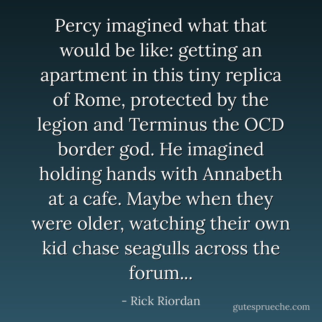 Percy imagined what that would be like: getting an apartment in this tiny replica of Rome, protected by the legion and Terminus the OCD border god. He imagined holding hands with Annabeth at a cafe. Maybe when they were older, watching their own kid chase seagulls across the forum... - Rick Riordan