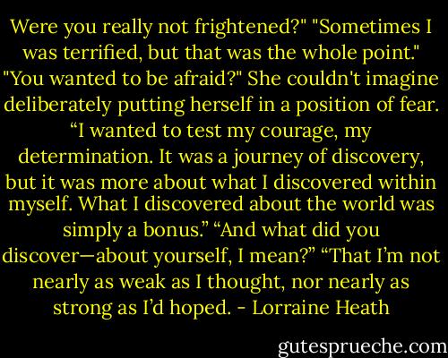 Were you really not frightened?"<br />"Sometimes I was terrified, but that was the whole point."<br />"You wanted to be afraid?" She couldn't imagine deliberately putting herself in a position of fear.<br />“I wanted to test my courage, my determination. It was a journey of<br />discovery, but it was more about what I discovered within myself. What I<br />discovered about the world was simply a bonus.”<br />“And what did you discover—about yourself, I mean?”<br />“That I’m not nearly as weak as I thought, nor nearly as strong as I’d<br />hoped. - Lorraine Heath