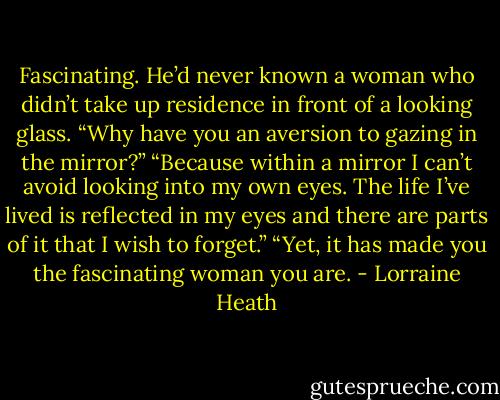 Fascinating. He’d never known a woman who didn’t take up<br />residence in front of a looking glass. “Why have you an aversion to<br />gazing in the mirror?”<br />“Because within a mirror I can’t avoid looking into my own eyes. The<br />life I’ve lived is reflected in my eyes and there are parts of it that I wish<br />to forget.”<br />“Yet, it has made you the fascinating woman you are. - Lorraine Heath