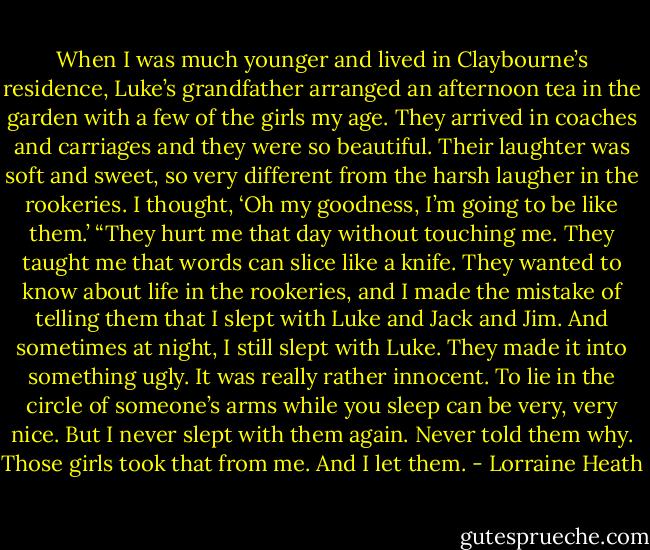 When I was much younger and lived in Claybourne’s residence, Luke’s<br />grandfather arranged an afternoon tea in the garden with a few of the<br />girls my age. They arrived in coaches and carriages and they were so<br />beautiful. Their laughter was soft and sweet, so very different from the<br />harsh laugher in the rookeries. I thought, ‘Oh my goodness, I’m going to<br />be like them.’<br />“They hurt me that day without touching me. They taught me that<br />words can slice like a knife. They wanted to know about life in the<br />rookeries, and I made the mistake of telling them that I slept with Luke<br />and Jack and Jim. And sometimes at night, I still slept with Luke. They<br />made it into something ugly. It was really rather innocent. To lie in the<br />circle of someone’s arms while you sleep can be very, very nice. But I<br />never slept with them again. Never told them why. Those girls took that<br />from me. And I let them. - Lorraine Heath