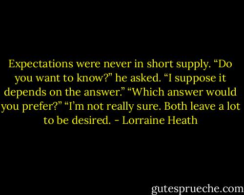 Expectations were never in<br />short supply.<br />“Do you want to know?” he asked.<br />“I suppose it depends on the answer.”<br />“Which answer would you prefer?”<br />“I’m not really sure. Both leave a lot to be desired. - Lorraine Heath