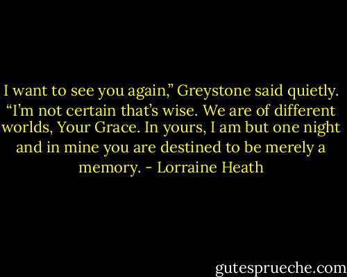 I want to see you again,” Greystone said quietly.<br />“I’m not certain that’s wise. We are of different worlds, Your Grace. In<br />yours, I am but one night and in mine you are destined to be merely a<br />memory. - Lorraine Heath