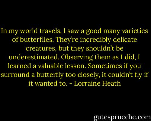 In my world travels, I saw a good many varieties of butterflies. They’re incredibly delicate creatures, but they shouldn’t be underestimated. Observing them as I did, I learned a valuable lesson. Sometimes if you surround a butterfly too closely, it couldn’t fly if it wanted to. - Lorraine Heath