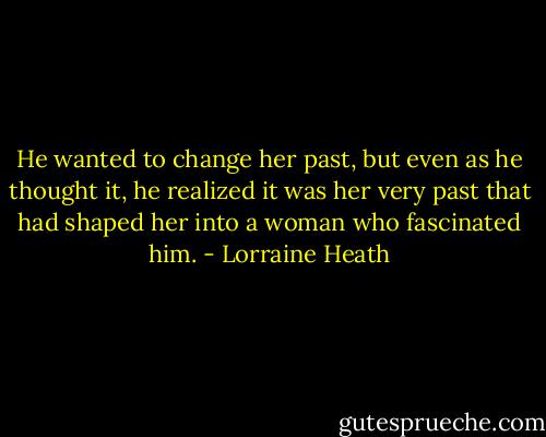 He wanted to change her past, but even as he thought it, he realized<br />it was her very past that had shaped her into a woman who fascinated<br />him. - Lorraine Heath