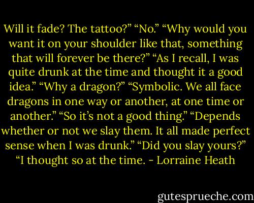 Will it fade? The tattoo?”<br />“No.”<br />“Why would you want it on your shoulder like that, something that will<br />forever be there?”<br />“As I recall, I was quite drunk at the time and thought it a good idea.”<br />“Why a dragon?”<br />“Symbolic. We all face dragons in one way or another, at one time or<br />another.”<br />“So it’s not a good thing.”<br />“Depends whether or not we slay them. It all made perfect sense<br />when I was drunk.”<br />“Did you slay yours?”<br />“I thought so at the time. - Lorraine Heath