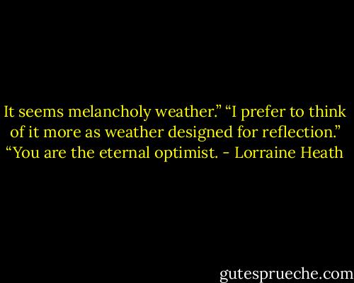 It seems melancholy weather.”<br />“I prefer to think of it more as weather designed for reflection.”<br />“You are the eternal optimist. - Lorraine Heath