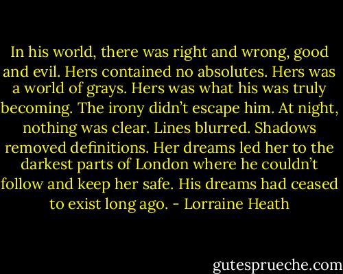 In his world, there was right and wrong, good and evil. Hers contained no absolutes. Hers was a world of grays. Hers was what his was truly becoming. The irony didn’t escape him. At night, nothing was clear. Lines blurred. Shadows removed definitions.<br />Her dreams led her to the darkest parts of London where he couldn’t follow and keep her safe. His dreams had ceased to exist long ago. - Lorraine Heath