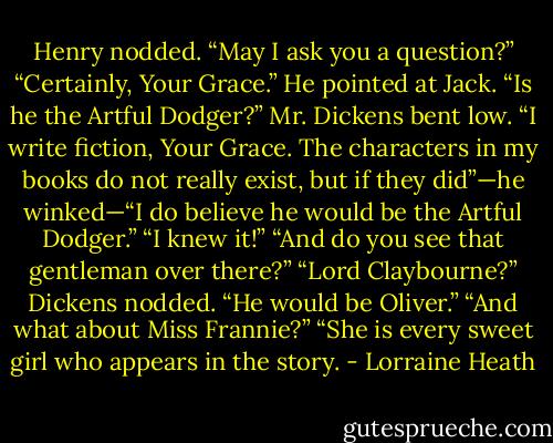 Henry nodded. “May I ask you a question?”<br />“Certainly, Your Grace.”<br />He pointed at Jack. “Is he the Artful Dodger?”<br />Mr. Dickens bent low. “I write fiction, Your Grace. The characters in<br />my books do not really exist, but if they did”—he winked—“I do believe<br />he would be the Artful Dodger.”<br />“I knew it!”<br />“And do you see that gentleman over there?”<br />“Lord Claybourne?”<br />Dickens nodded. “He would be Oliver.”<br />“And what about Miss Frannie?”<br />“She is every sweet girl who appears in the story. - Lorraine Heath