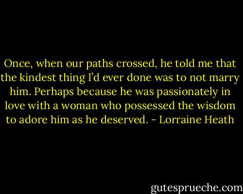 Once, when our paths crossed, he told me that the kindest thing I’d ever done was to not marry him. Perhaps because he was passionately in love with a woman who possessed the wisdom to adore him as he deserved. - Lorraine Heath