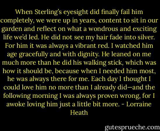 When Sterling’s eyesight did finally fail him completely, we were<br />up in years, content to sit in our garden and reflect on what a<br />wondrous and exciting life we’d led. He did not see my hair fade into<br />silver. For him it was always a vibrant red. I watched him age<br />gracefully and with dignity. He leaned on me much more than he<br />did his walking stick, which was how it should be, because when I<br />needed him most, he was always there for me. Each day I thought I<br />could love him no more than I already did—and the following<br />morning I was always proven wrong, for I awoke loving him just a<br />little bit more. - Lorraine Heath