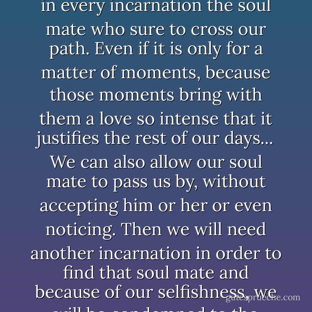 Above all though we are responsible for rein-countering at least once in every incarnation the soul mate who sure to cross our path. Even if it is only for a matter of moments, because those moments bring with them a love so intense that it justifies the rest of our days... We can also allow our soul mate to pass us by, without accepting him or her or even noticing. Then we will need another incarnation in order to find that soul mate and because of our selfishness, we will be condemned to the worst torture human kind ever invented for itself, loneliness. - Paulo Coelho