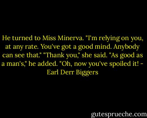 He turned to Miss Minerva. "I'm relying on you, at any rate. You've got a good mind. Anybody can see that."<br />"Thank you," she said.<br />"As good as a man's," he added.<br />"Oh, now you've spoiled it! - Earl Derr Biggers