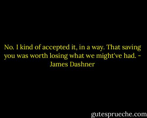 No. I kind of accepted it, in a way. That saving you was worth losing what we might've had. - James Dashner