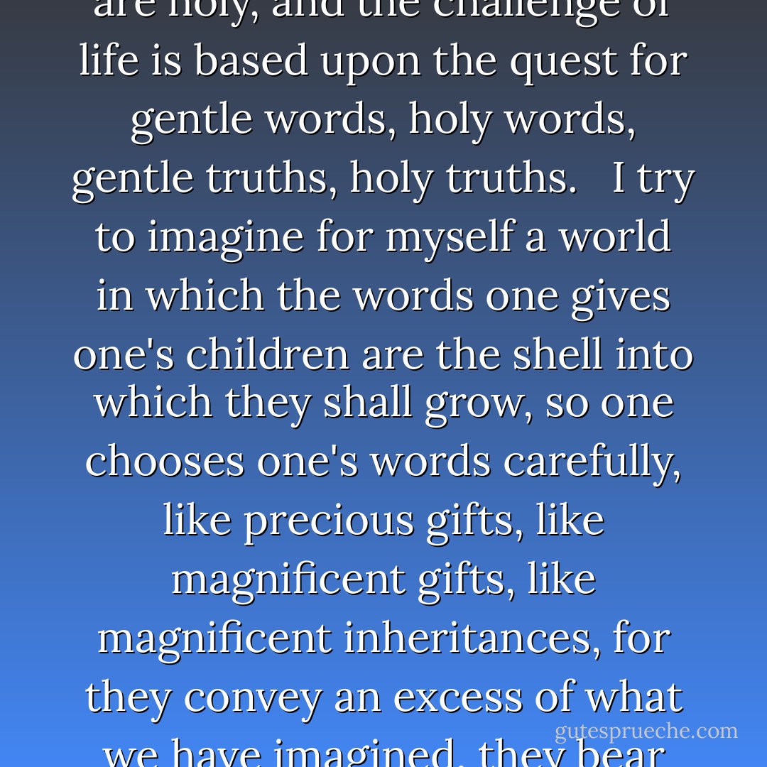 From time to time I try to imagine this world of which he spoke--a culture in whose mythology words might be that precious, in which words were conceived as vessels for communications from the heart; a society in which words are holy, and the challenge of life is based upon the quest for gentle words, holy words, gentle truths, holy truths. <br /><br />I try to imagine for myself a world in which the words one gives one's children are the shell into which they shall grow, so one chooses one's words carefully, like precious gifts, like magnificent gifts, like magnificent inheritances, for they convey an excess of what we have imagined, they bear gifts beyond imagination, they reveal and revisit the wealth of history. <br /><br />How carefully, how slowly, and how lovingly we might step into our expectations of each other in such a world. - Patricia J. Williams
