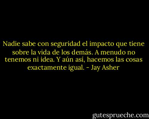 Nadie sabe con seguridad el impacto que tiene sobre la vida de los demás. A menudo no tenemos ni idea. Y aún así, hacemos las cosas exactamente igual. - Jay Asher