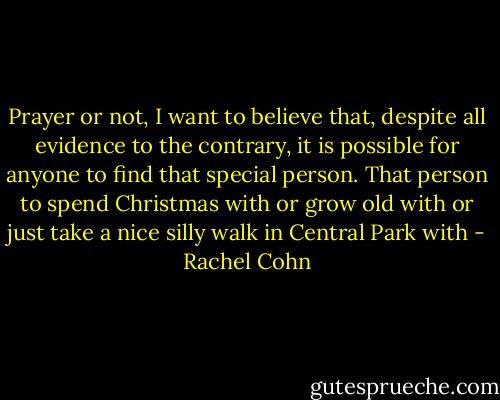 Prayer or not, I want to believe that, despite all evidence to the contrary, it is possible for anyone to find that special person. That person to spend Christmas with or grow old with or just take a nice silly walk in Central Park with - Rachel Cohn