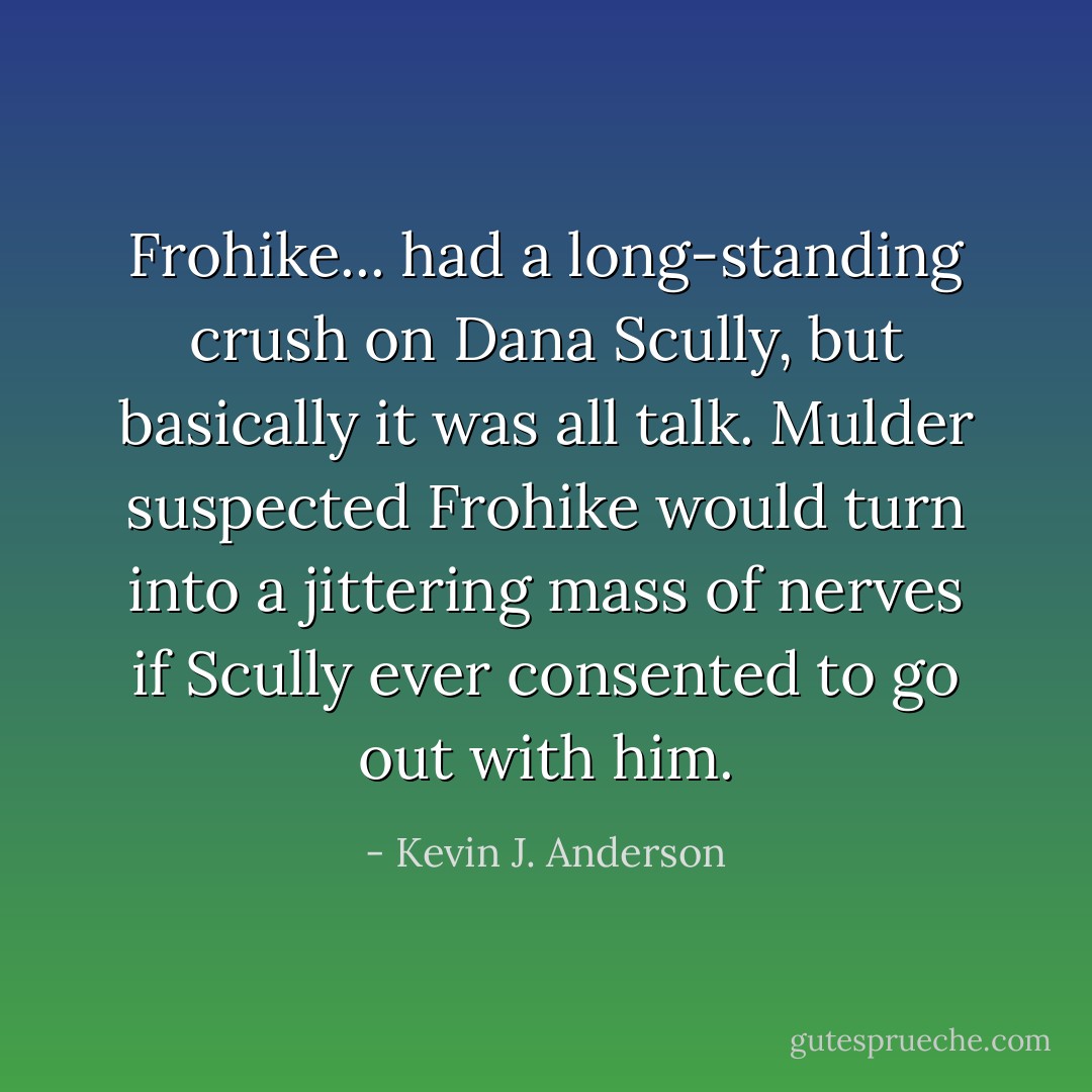 Frohike... had a long-standing crush on Dana Scully, but basically it was all talk. Mulder suspected Frohike would turn into a jittering mass of nerves if Scully ever consented to go out with him. - Kevin J. Anderson