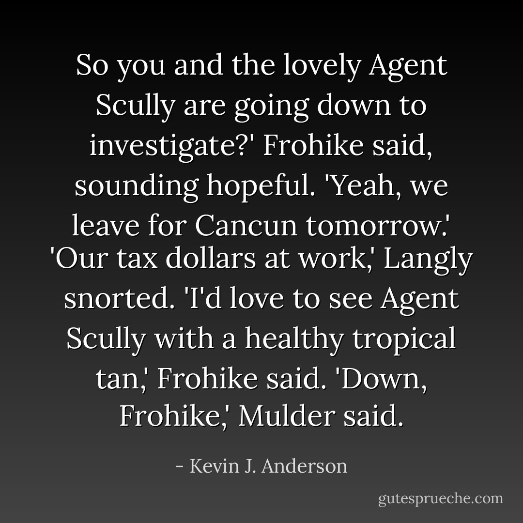 So you and the lovely Agent Scully are going down to investigate?' Frohike said, sounding hopeful.<br />'Yeah, we leave for Cancun tomorrow.'<br />'Our tax dollars at work,' Langly snorted.<br />'I'd love to see Agent Scully with a healthy tropical tan,' Frohike said.<br />'Down, Frohike,' Mulder said. - Kevin J. Anderson