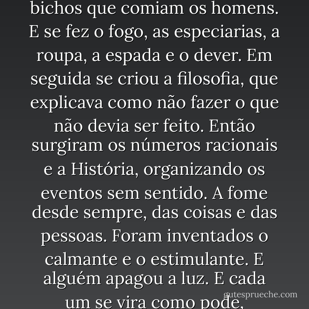 Primeiro surgiu o homem nu de cabeça baixa. Deus veio num raio. Então apareceram os bichos que comiam os homens. E se fez o fogo, as especiarias, a roupa, a espada e o dever. Em seguida se criou a filosofia, que explicava como não fazer o que não devia ser feito. Então surgiram os números racionais e a História, organizando os eventos sem sentido. A fome desde sempre, das coisas e das pessoas. Foram inventados o calmante e o estimulante. E alguém apagou a luz. E cada um se vira como pode, arrancando as cascas das feridas que alcança. - Fernando Bonassi