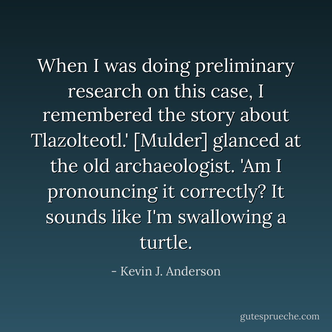 When I was doing preliminary research on this case, I remembered the story about Tlazolteotl.' [Mulder] glanced at the old archaeologist. 'Am I pronouncing it correctly? It sounds like I'm swallowing a turtle. - Kevin J. Anderson