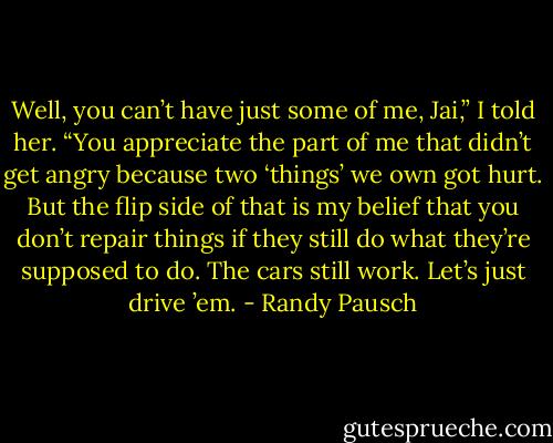 Well, you can’t have just some of me, Jai,” I told her. “You appreciate the part of me that didn’t get angry because two ‘things’ we own got hurt. But the flip side of that is my belief that you don’t repair things if they still do what they’re supposed to do. The cars still work.<br />Let’s just drive ’em. - Randy Pausch