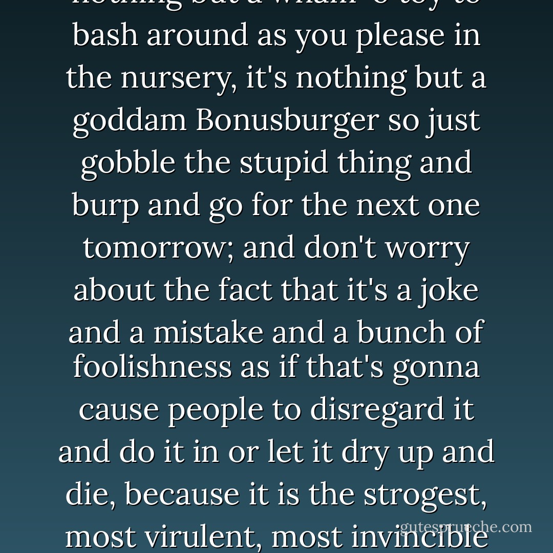 Art", "Bop" and "rock and roll" and whatever is all just a joke and a mistake, just a hunka foolishness so stop treating it with any seriousness or respect at all and just recognize the fact that it's nothing but a wham-o toy to bash around as you please in the nursery, it's nothing but a goddam Bonusburger so just gobble the stupid thing and burp and go for the next one tomorrow; and don't worry about the fact that it's a joke and a mistake and a bunch of foolishness as if that's gonna cause people to disregard it and do it in or let it dry up and die, because it is the strogest, most virulent, most invincible Superjoke in history, nothing could ever destroy it ever, and the reason for that is precisely that it is a joke, a mistake, foolishness. The first mistake of art is to assume that it's serious. - Lester Bangs
