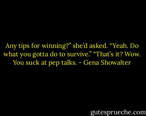 Any tips for winning?” she’d asked.<br />“Yeah. Do what you gotta do to survive.”<br />“That’s it? Wow. You suck at pep talks. - Gena Showalter