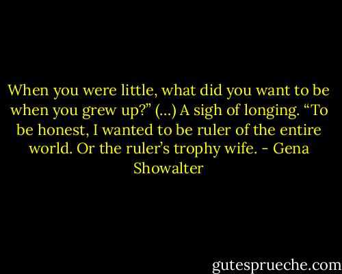 When you were little, what did you want to be when you grew up?” (…)<br />A sigh of longing. “To be honest, I wanted to be ruler of the entire world. Or the ruler’s trophy wife. - Gena Showalter