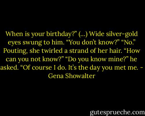 When is your birthday?” (…)<br />Wide silver-gold eyes swung to him. “You don’t know?”<br />“No.”<br />Pouting, she twirled a strand of her hair. “How can you not know?”<br />“Do you know mine?” he asked.<br />“Of course I do. It’s the day you met me. - Gena Showalter