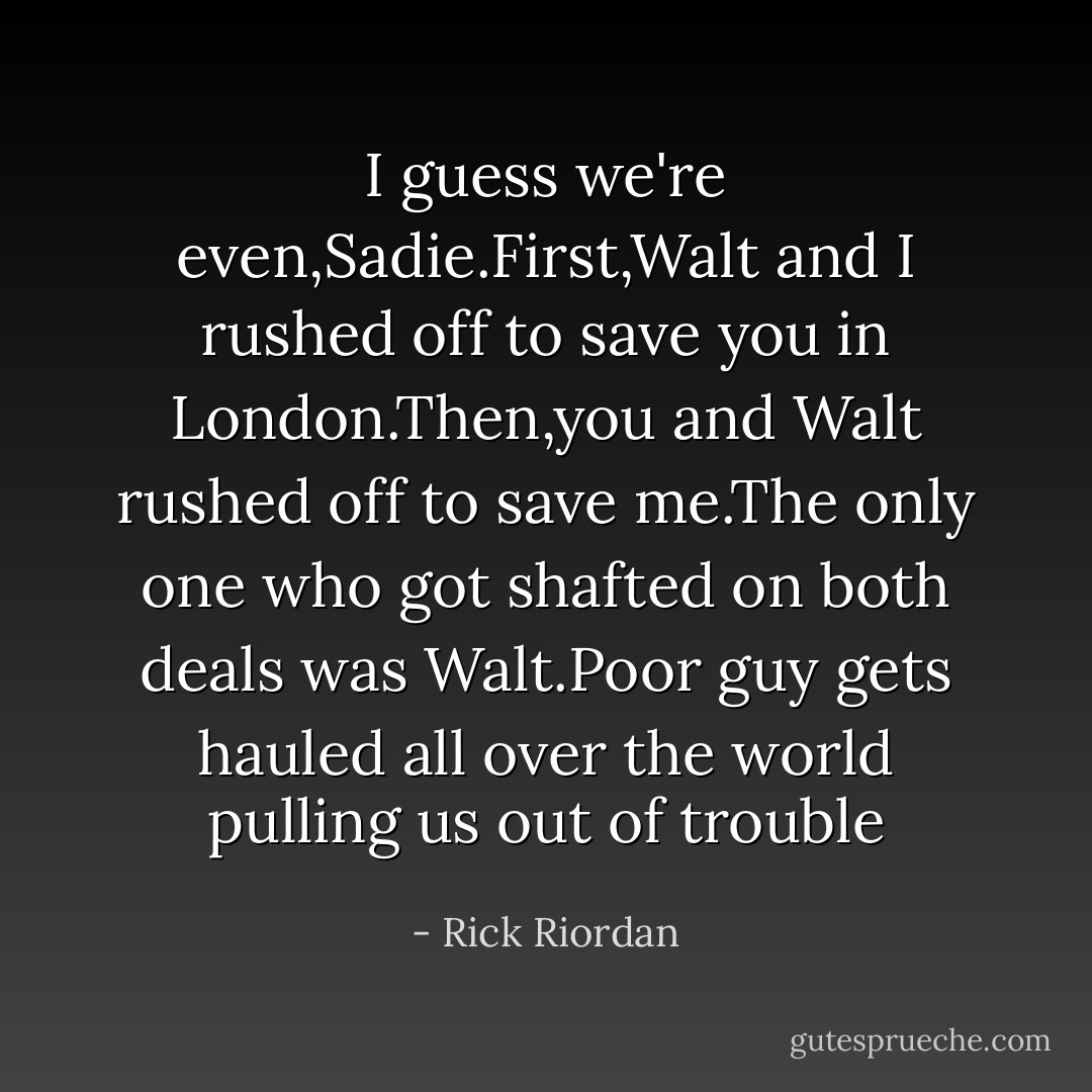 I guess we're even,Sadie.First,Walt and I rushed off to save you in London.Then,you and Walt rushed off to save me.The only one who got shafted on both deals was Walt.Poor guy gets hauled all over the world pulling us out of trouble - Rick Riordan