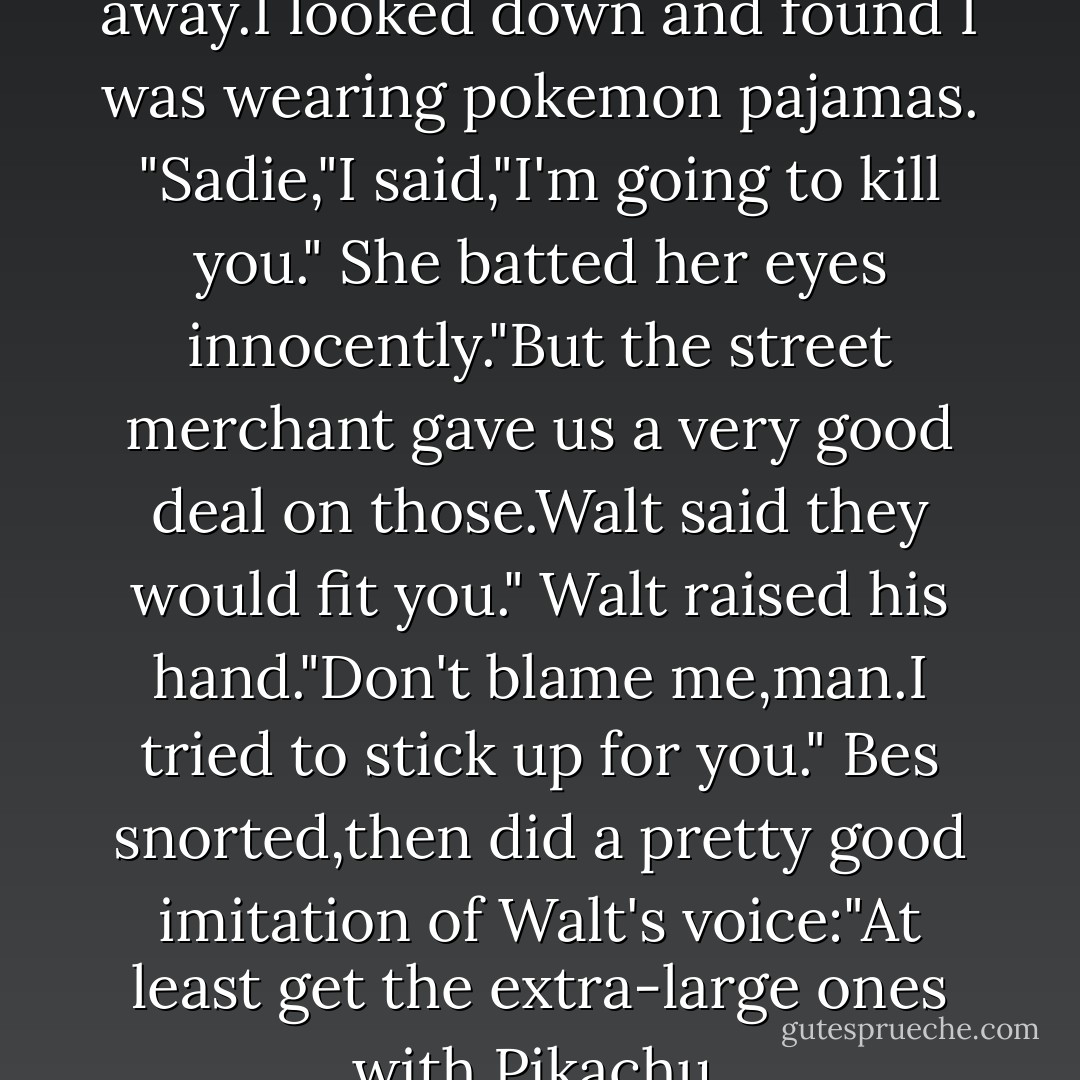 I sat up and the blankets fell away.I looked down and found I was wearing pokemon pajamas.<br />"Sadie,"I said,"I'm going to kill you."<br />She batted her eyes innocently."But the street merchant gave us a very good deal on those.Walt said they would fit you."<br />Walt raised his hand."Don't blame me,man.I tried to stick up for you."<br />Bes snorted,then did a pretty good imitation of Walt's voice:"At least get the extra-large ones with Pikachu. - Rick Riordan