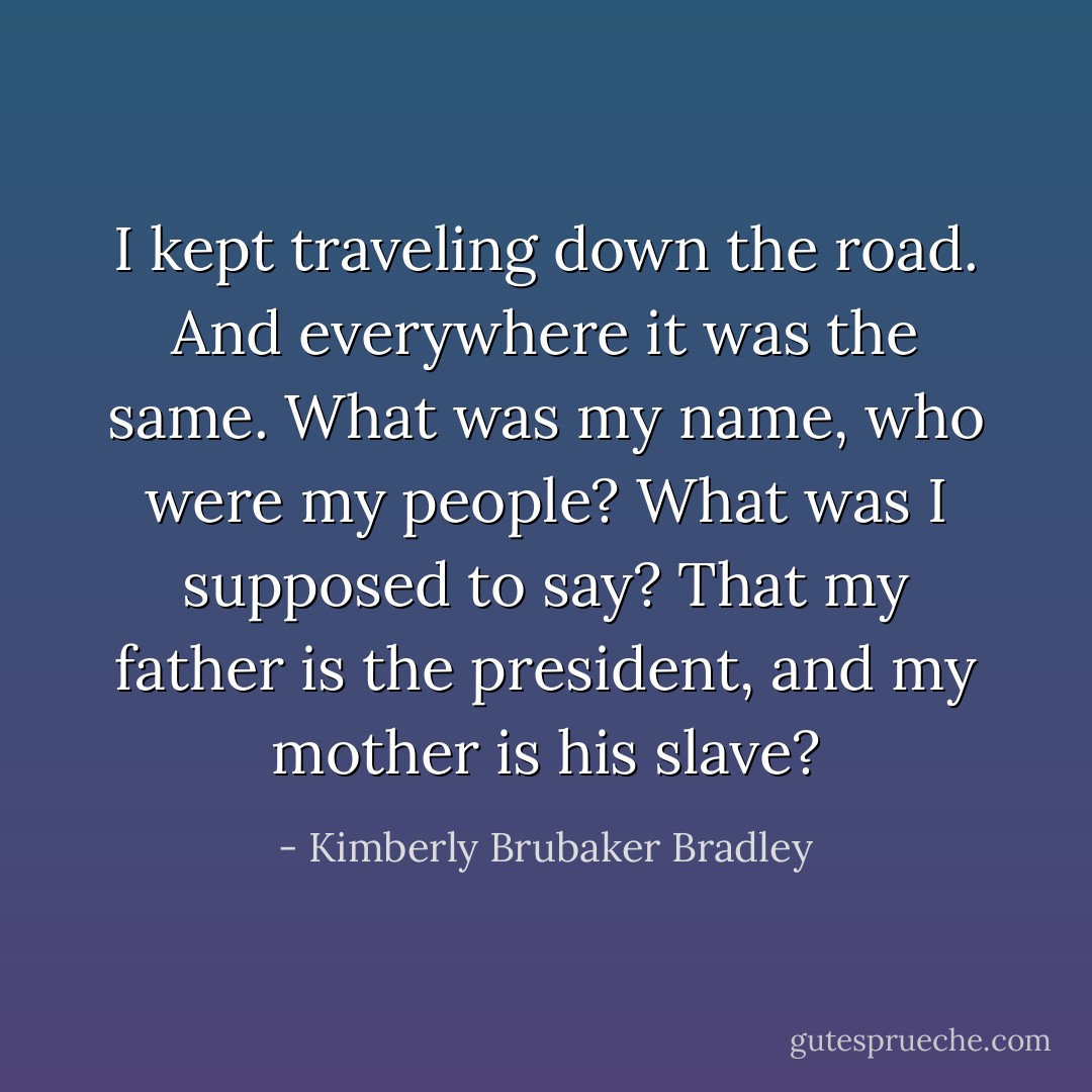 I kept traveling down the road. And everywhere it was the same. What was my name, who were my people? What was I supposed to say? That my father is the president, and my mother is his slave? - Kimberly Brubaker Bradley