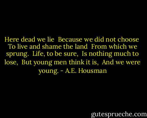 Here dead we lie <br />Because we did not choose <br />To live and shame the land <br />From which we sprung.<br /><br />Life, to be sure, <br />Is nothing much to lose, <br />But young men think it is, <br />And we were young. - A.E. Housman