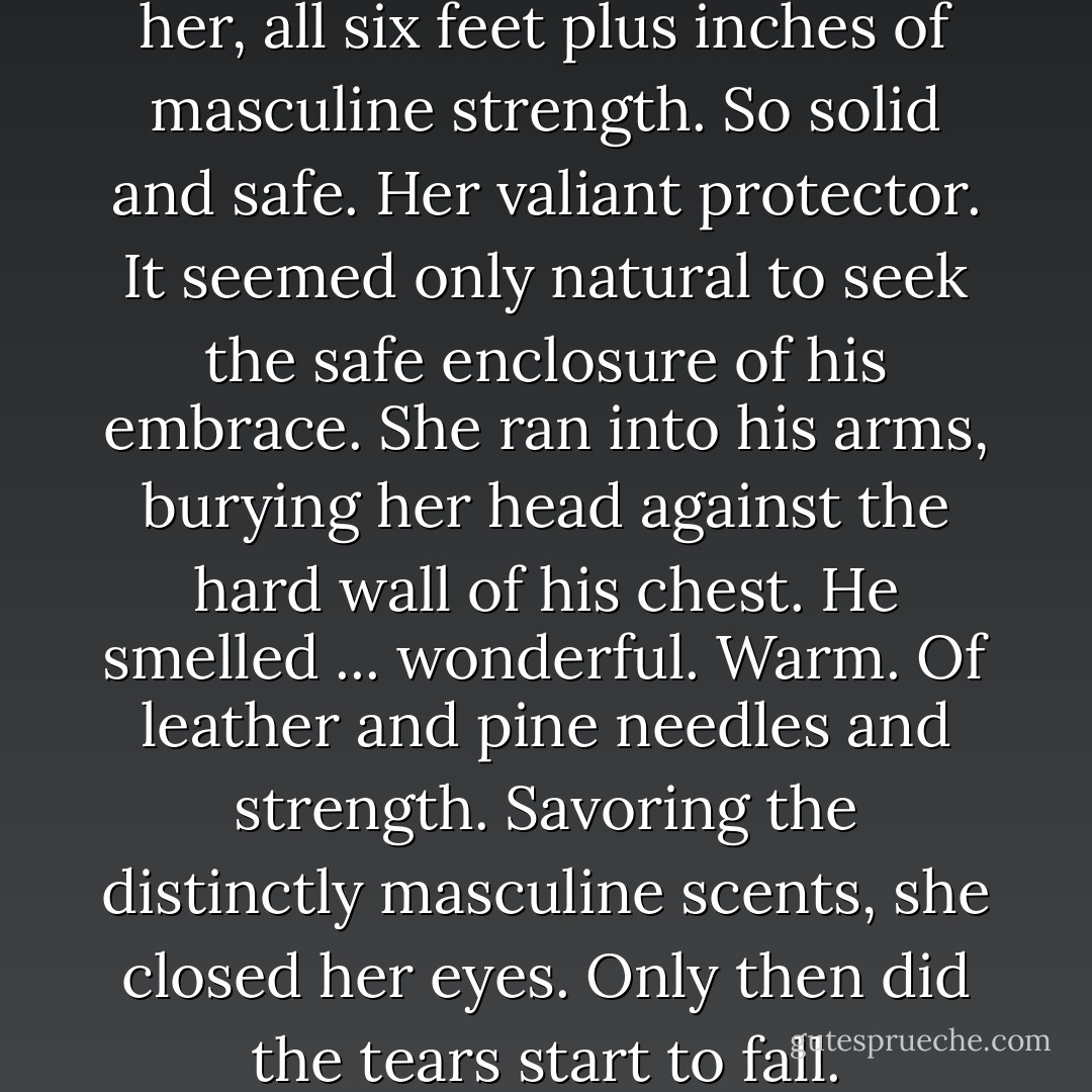 He was standing so close to her, all six feet plus inches of masculine strength. So solid and safe. Her valiant protector. It seemed only natural to seek the safe enclosure of his embrace. She ran into his arms, burying her head against the hard wall of his chest. He smelled ... wonderful. Warm. Of leather and pine needles and strength. Savoring the distinctly masculine scents, she closed her eyes. Only then did the tears start to fall. - Monica McCarty