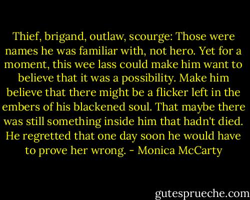 Thief, brigand, outlaw, scourge: Those were names he was familiar with, not hero. Yet for a moment, this wee lass could make him want to believe that it was a possibility. Make him believe that there might be a flicker left in the embers of his blackened soul. That maybe there was still something inside him that hadn't died.<br />He regretted that one day soon he would have to prove her wrong. - Monica McCarty