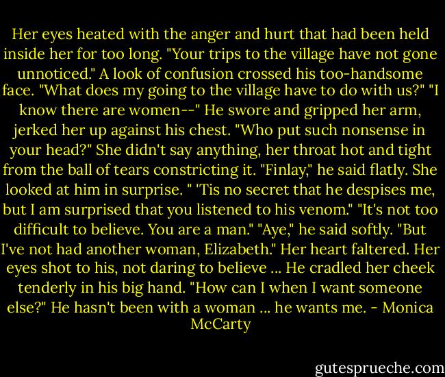 Her eyes heated with the anger and hurt that had been held inside her<br />for too long. "Your trips to the village have not gone unnoticed."<br />A look of confusion crossed his too-handsome face. "What does my<br />going to the village have to do with us?"<br />"I know there are women--"<br />He swore and gripped her arm, jerked her up against his chest. "Who<br />put such nonsense in your head?"<br />She didn't say anything, her throat hot and tight from the ball of tears<br />constricting it.<br />"Finlay," he said flatly. She looked at him in surprise. " 'Tis no secret<br />that he despises me, but I am surprised that you listened to his venom."<br />"It's not too difficult to believe. You are a man."<br />"Aye," he said softly. "But I've not had another woman, Elizabeth."<br />Her heart faltered. Her eyes shot to his, not daring to believe ... He<br />cradled her cheek tenderly in his big hand.<br />"How can I when I want someone else?"<br />He hasn't been with a woman ... he wants me. - Monica McCarty
