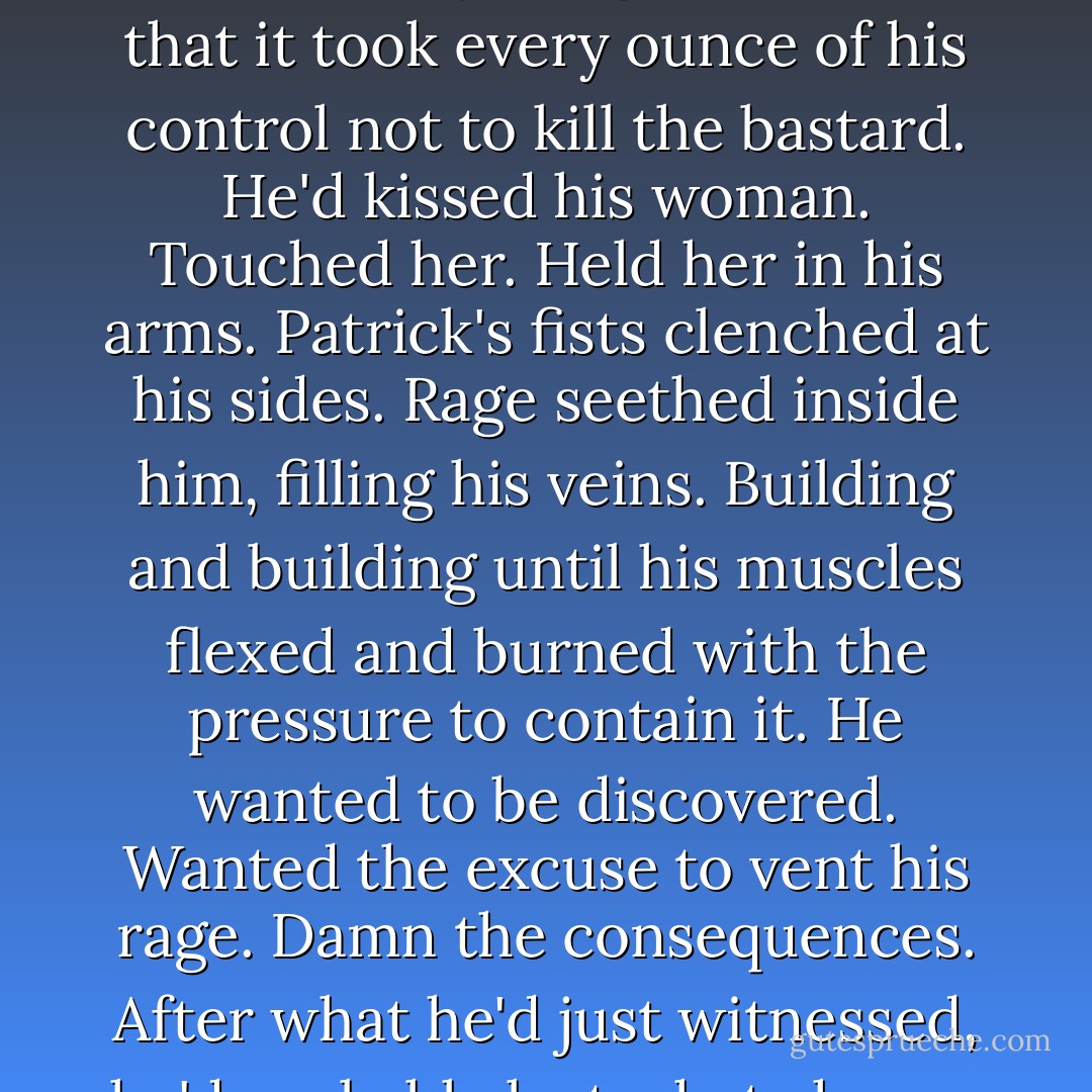 He was right to fear.<br />Patrick stood in the shadows, possessed by a rage so intense that it took every ounce of his control not to kill the bastard.<br />He'd kissed his woman. Touched her. Held her in his arms.<br />Patrick's fists clenched at his sides. Rage seethed inside him, filling his veins. Building and building until his muscles flexed and burned with the pressure to contain it.<br />He wanted to be discovered. Wanted the excuse to vent his rage.<br />Damn the consequences. After what he'd just witnessed, he'd probably lost what chance he had with her anyway. - Monica McCarty