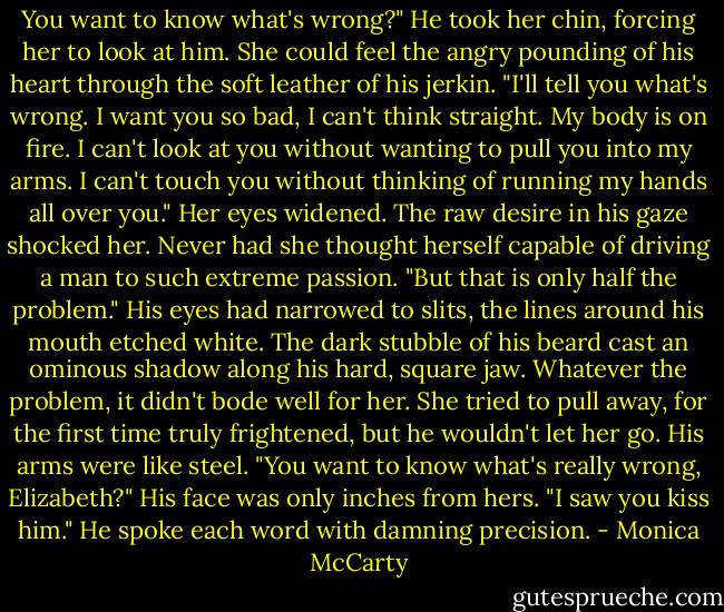 You want to know what's wrong?" He took her chin, forcing her to look at him. She could feel the angry pounding of his heart through the soft leather of his jerkin. "I'll tell you what's wrong. I want you so bad, I can't<br />think straight. My body is on fire. I can't look at you without wanting to pull you into my arms. I can't touch you without thinking of running my hands<br />all over you." Her eyes widened. The raw desire in his gaze shocked her.<br />Never had she thought herself capable of driving a man to such extreme<br />passion. "But that is only half the problem." His eyes had narrowed to slits, the lines around his mouth etched white. The dark stubble of his beard cast an ominous shadow along his hard, square jaw.<br />Whatever the problem, it didn't bode well for her. She tried to pull away, for the first time truly frightened, but he wouldn't let her go. His arms<br />were like steel.<br />"You want to know what's really wrong, Elizabeth?" His face was only inches from hers. "I saw you kiss him." He spoke each word with damning precision. - Monica McCarty