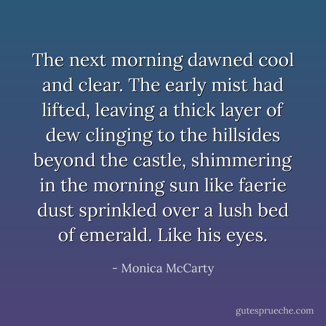The next morning dawned cool and clear. The early mist had lifted, leaving a thick layer of dew clinging to the hillsides beyond the castle, shimmering in the morning sun like faerie dust sprinkled over a lush bed of emerald.<br />Like his eyes. - Monica McCarty