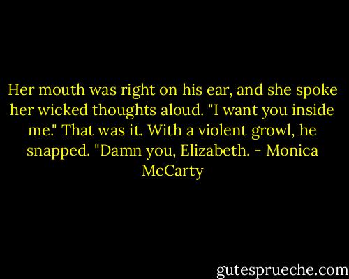 Her mouth was right on his ear, and she spoke her wicked thoughts aloud. "I want you inside me."<br />That was it. With a violent growl, he snapped. "Damn you, Elizabeth. - Monica McCarty