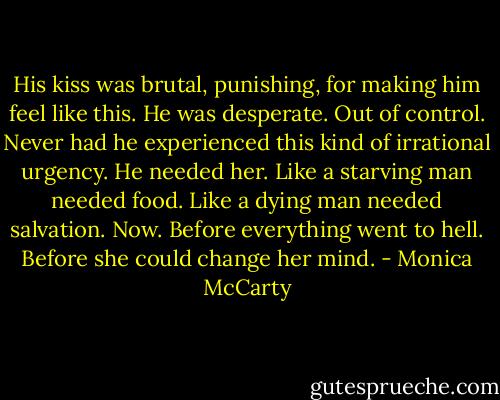 His kiss was brutal, punishing, for making him feel like this. He was<br />desperate. Out of control. Never had he experienced this kind of irrational<br />urgency. He needed her. Like a starving man needed food. Like a dying man<br />needed salvation. Now. Before everything went to hell. Before she could change her mind. - Monica McCarty