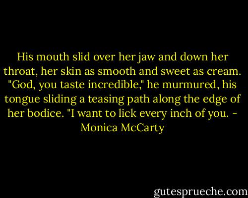 His mouth slid over her jaw and down her throat, her skin as smooth<br />and sweet as cream. "God, you taste incredible," he murmured, his tongue<br />sliding a teasing path along the edge of her bodice. "I want to lick every inch of you. - Monica McCarty