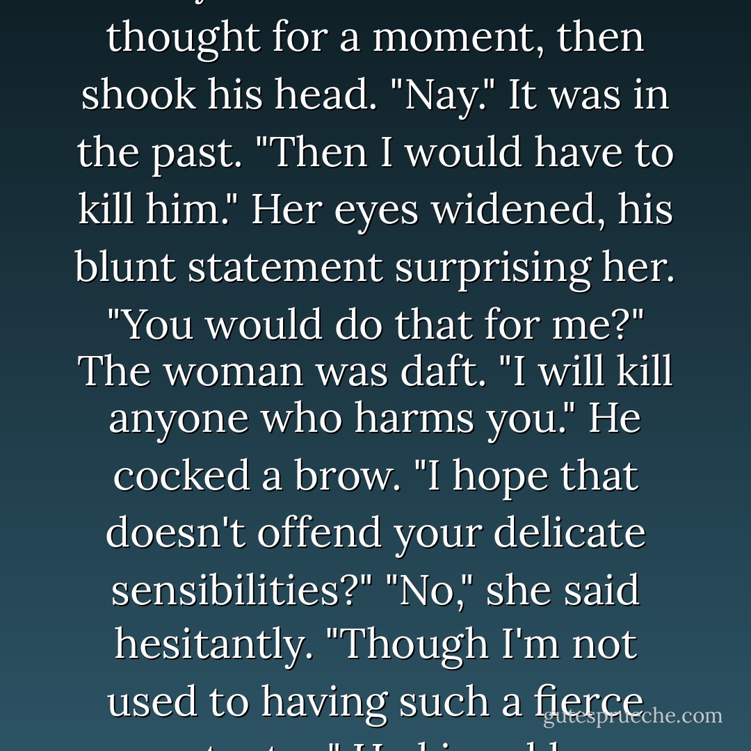 She read him better than he realized and eyed him warily. "Do you want to know?"<br />He thought for a moment, then shook his head. "Nay." It was in the past. "Then I would have to kill him."<br />Her eyes widened, his blunt statement surprising her. "You would do that for me?"<br />The woman was daft. "I will kill anyone who harms you." He cocked a brow. "I hope that doesn't offend your delicate sensibilities?"<br />"No," she said hesitantly. "Though I'm not used to having such a fierce protector."<br />He kissed her forehead. "Get used to it. - Monica McCarty
