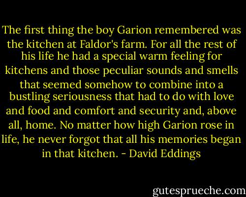 The first thing the boy Garion remembered was the kitchen at Faldor's farm. For all the rest of his life he had a special warm feeling for kitchens and those peculiar sounds and smells that seemed somehow to combine into a bustling seriousness that had to do with love and food and comfort and security and, above all, home. No matter how high Garion rose in life, he never forgot that all his memories began in that kitchen. - David Eddings