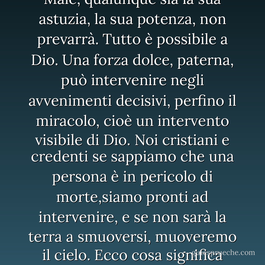 Quella macchia laggiù, che rosseggiava al tramonto e che questo crepuscolo fa buia, riempie a volte il mio animo di un'indicibile angoscia. Eppure sappiamo con certezza che il Male, qualunque sia la sua astuzia, la sua potenza, non prevarrà. Tutto è possibile a Dio. Una forza dolce, paterna, può intervenire negli avvenimenti decisivi, perfino il miracolo, cioè un intervento visibile di Dio. Noi cristiani e credenti se sappiamo che una persona è in pericolo di morte,siamo pronti ad intervenire, e se non sarà la terra a smuoversi, muoveremo il cielo. Ecco cosa significa credere in Dio. L'eternità e il suo mistero d'amore. Respingere con tutte le proprie forze l'idea del nulla. É terribile, apre abissi l'idea del nulla. - Ferruccio Parazzoli